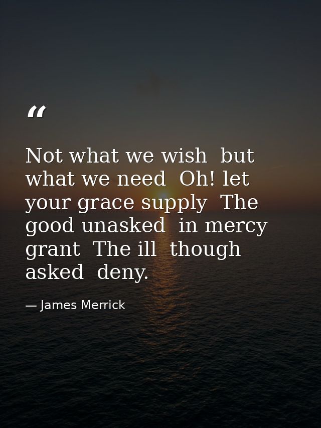 Not what we wish  but what we need  Oh! let your grace supply  The good unasked  in mercy grant  The ill  though asked   — James Merrick