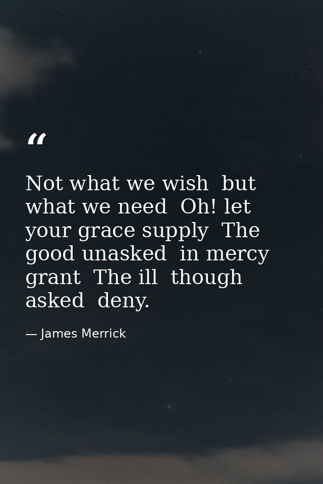 Not what we wish  but what we need  Oh! let your grace supply  The good unasked  in mercy grant  The ill  though asked   — James Merrick