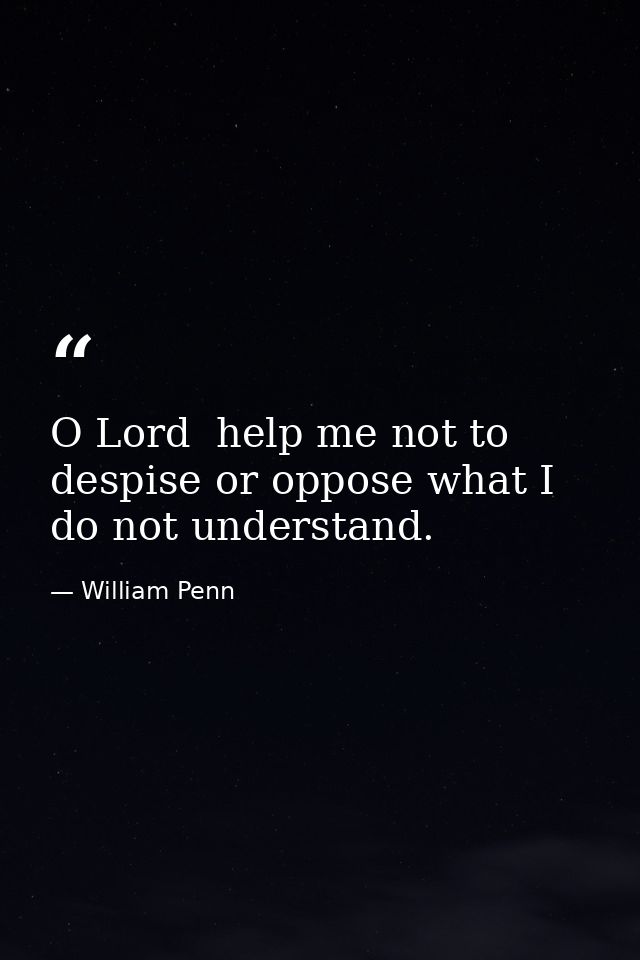 O Lord  help me not to despise or oppose what I do not understand. — William Penn