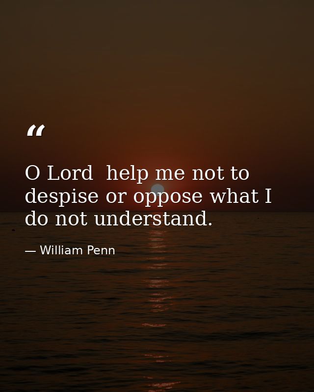 O Lord  help me not to despise or oppose what I do not understand. — William Penn