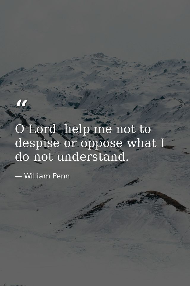 O Lord  help me not to despise or oppose what I do not understand. — William Penn