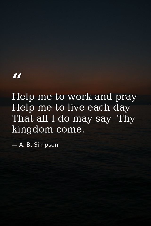 Help me to work and pray  Help me to live each day  That all I do may say  Thy kingdom come. — A. B. Simpson