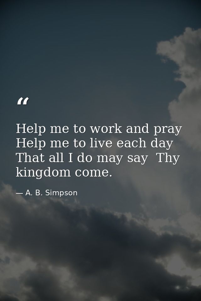 Help me to work and pray  Help me to live each day  That all I do may say  Thy kingdom come. — A. B. Simpson