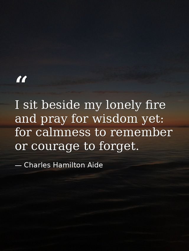 I sit beside my lonely fire and pray for wisdom yet: for calmness to remember or courage to forget. — Charles Hamilton Aide