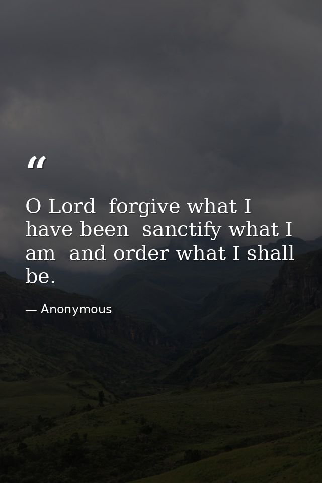 O Lord  forgive what I have been  sanctify what I am  and order what I shall be. — Anonymous