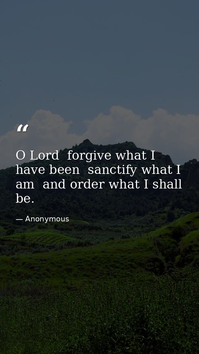 O Lord  forgive what I have been  sanctify what I am  and order what I shall be. — Anonymous