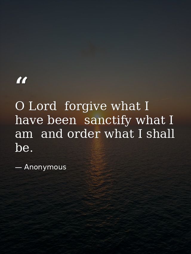 O Lord  forgive what I have been  sanctify what I am  and order what I shall be. — Anonymous