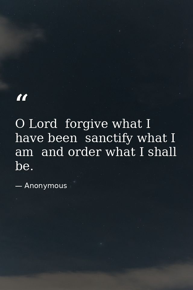 O Lord  forgive what I have been  sanctify what I am  and order what I shall be. — Anonymous