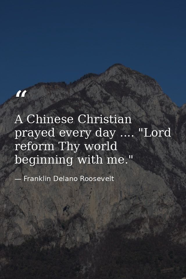 A Chinese Christian prayed every day .... "Lord  reform Thy world  beginning with me." — Franklin Delano Roosevelt
