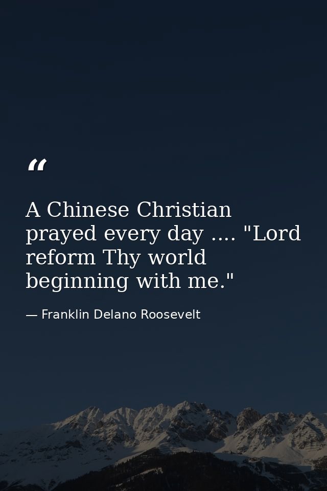 A Chinese Christian prayed every day .... "Lord  reform Thy world  beginning with me." — Franklin Delano Roosevelt