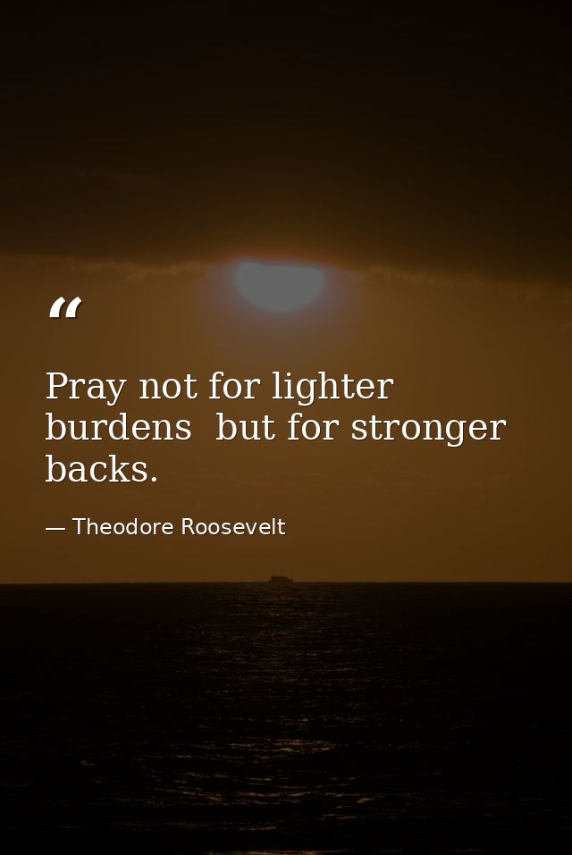 Pray not for lighter burdens  but for stronger backs. — Theodore Roosevelt
