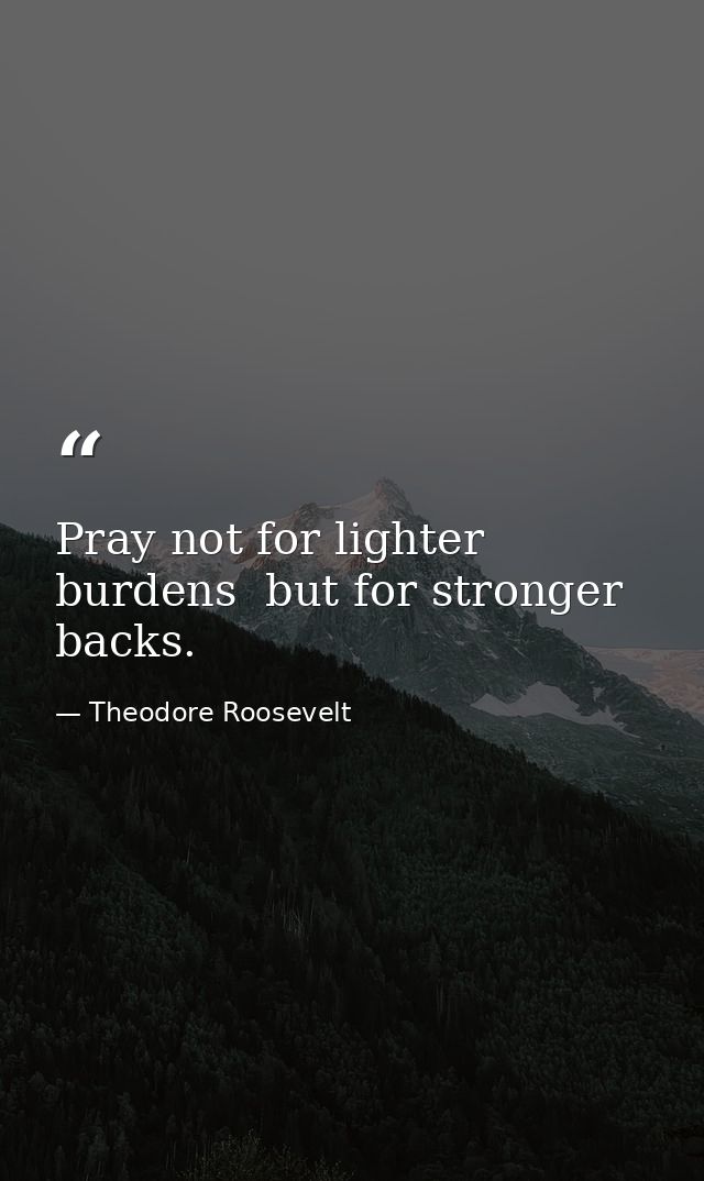 Pray not for lighter burdens  but for stronger backs. — Theodore Roosevelt