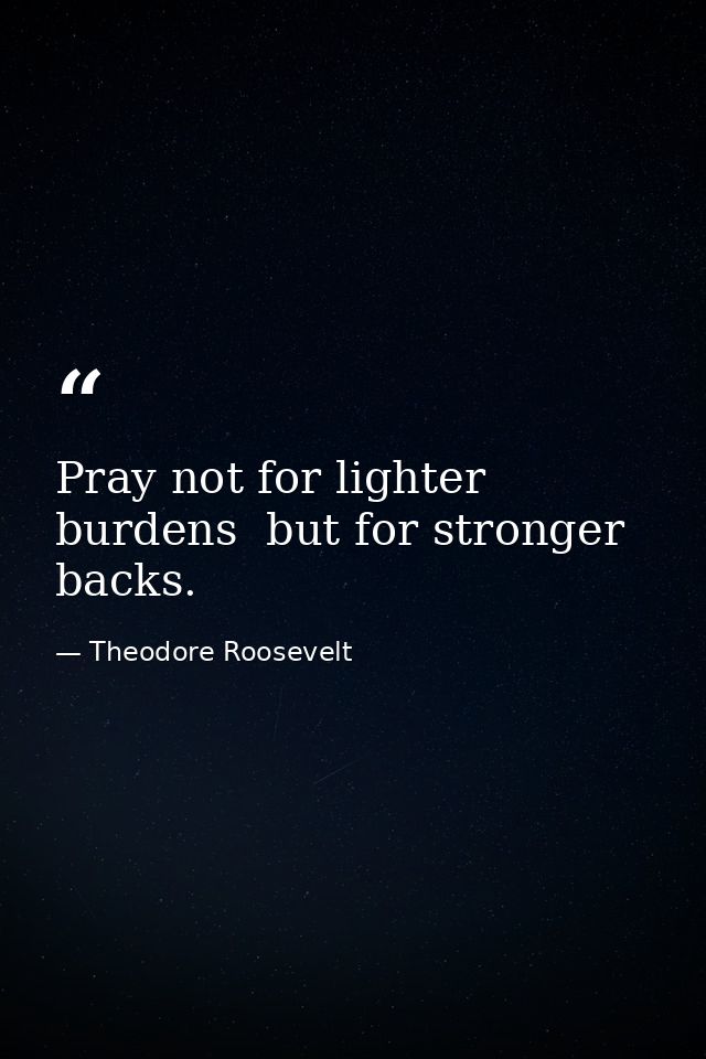 Pray not for lighter burdens  but for stronger backs. — Theodore Roosevelt