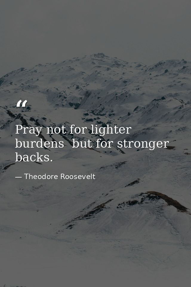 Pray not for lighter burdens  but for stronger backs. — Theodore Roosevelt