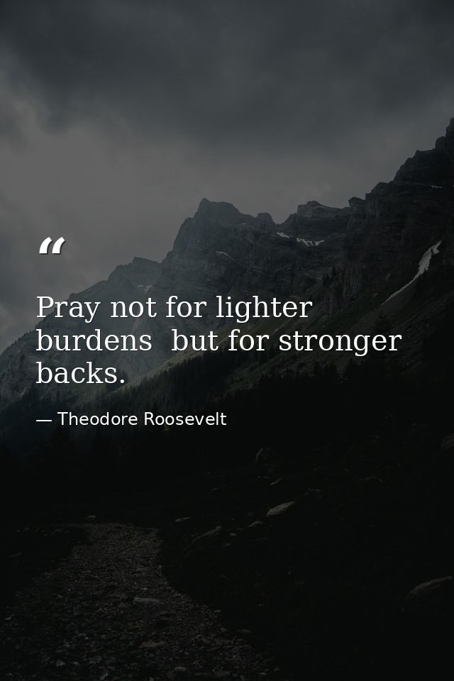 Pray not for lighter burdens  but for stronger backs. — Theodore Roosevelt