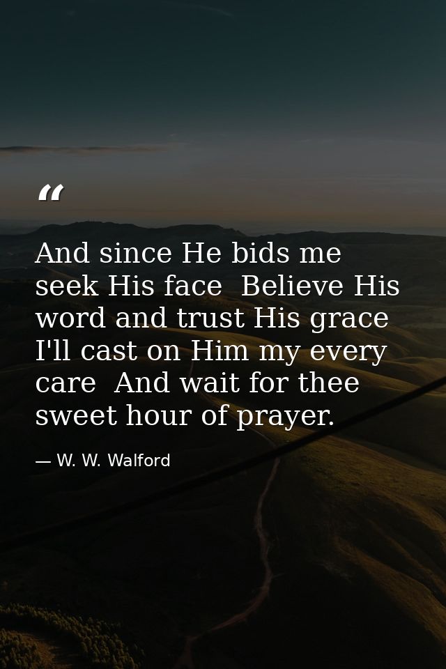 And since He bids me seek His face  Believe His word and trust His grace  I'll cast on Him my every care  And wait for t — W. W. Walford