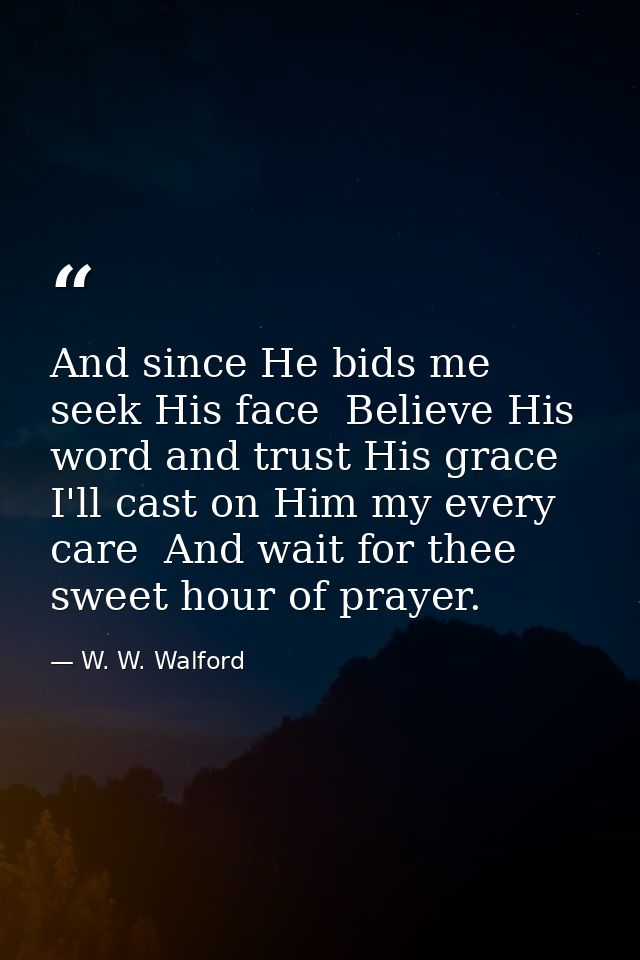 And since He bids me seek His face  Believe His word and trust His grace  I'll cast on Him my every care  And wait for t — W. W. Walford