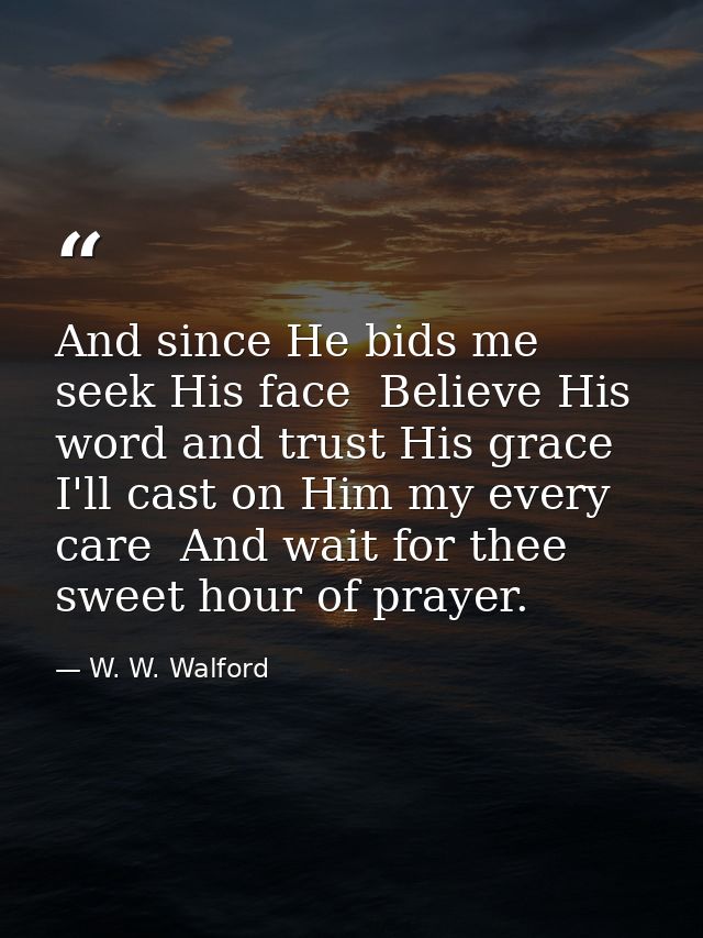 And since He bids me seek His face  Believe His word and trust His grace  I'll cast on Him my every care  And wait for t — W. W. Walford