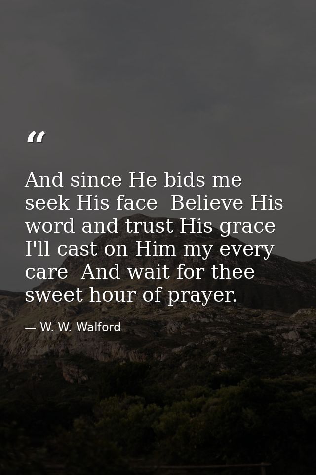 And since He bids me seek His face  Believe His word and trust His grace  I'll cast on Him my every care  And wait for t — W. W. Walford
