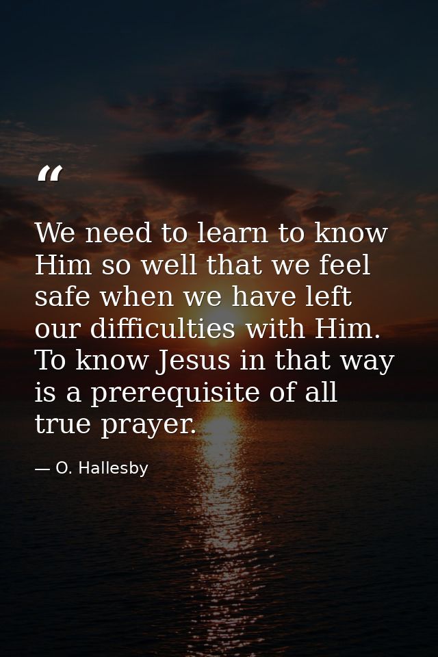 We need to learn to know Him so well that we feel safe when we have left our difficulties with Him. To know Jesus in tha — O. Hallesby