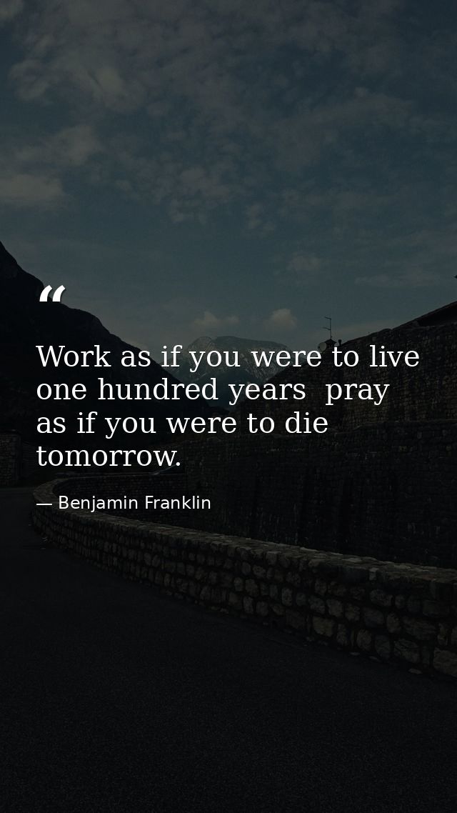 Work as if you were to live one hundred years  pray as if you were to die tomorrow. — Benjamin Franklin