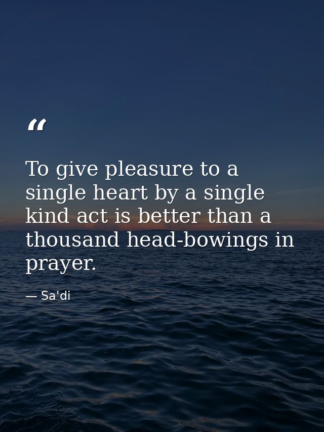To give pleasure to a single heart by a single kind act is better than a thousand head-bowings in prayer. — Sa'di