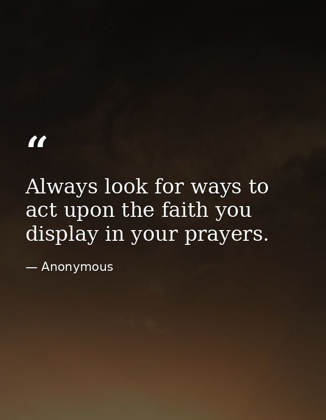Always look for ways to act upon the faith you display in your prayers. — Anonymous