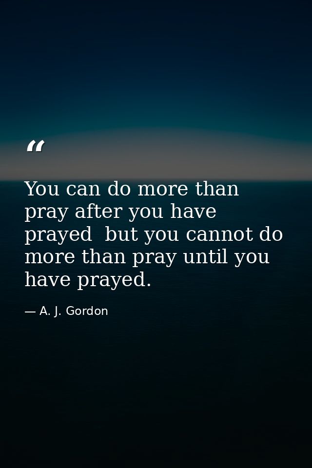 You can do more than pray after you have prayed  but you cannot do more than pray until you have prayed. — A. J. Gordon