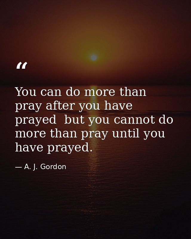 You can do more than pray after you have prayed  but you cannot do more than pray until you have prayed. — A. J. Gordon