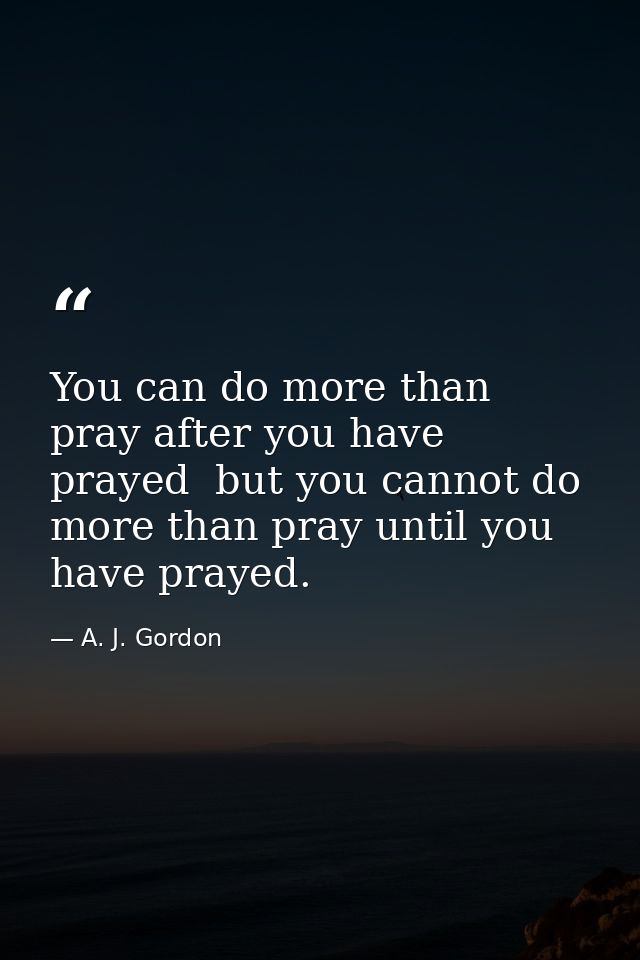 You can do more than pray after you have prayed  but you cannot do more than pray until you have prayed. — A. J. Gordon