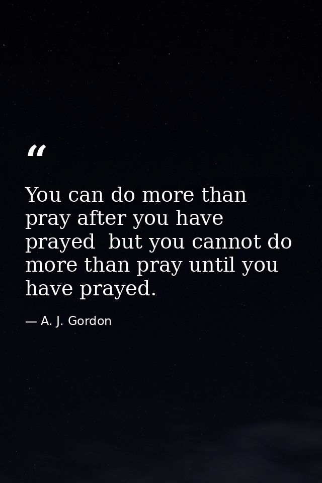 You can do more than pray after you have prayed  but you cannot do more than pray until you have prayed. — A. J. Gordon