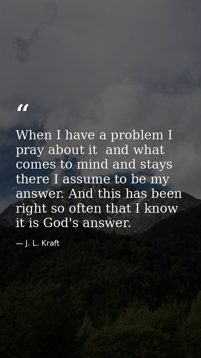 When I have a problem I pray about it  and what comes to mind and stays there I assume to be my answer. And this has bee — J. L. Kraft
