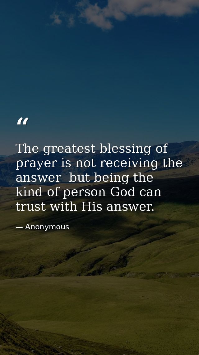The greatest blessing of prayer is not receiving the answer  but being the kind of person God can trust with His answer. — Anonymous