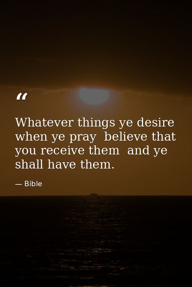 Whatever things ye desire  when ye pray  believe that you receive them  and ye shall have them. — Bible