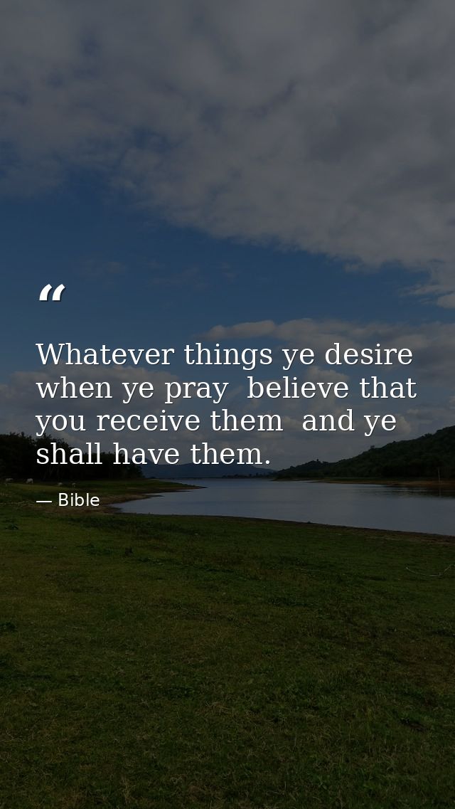 Whatever things ye desire  when ye pray  believe that you receive them  and ye shall have them. — Bible