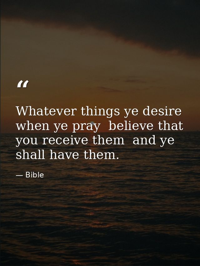 Whatever things ye desire  when ye pray  believe that you receive them  and ye shall have them. — Bible