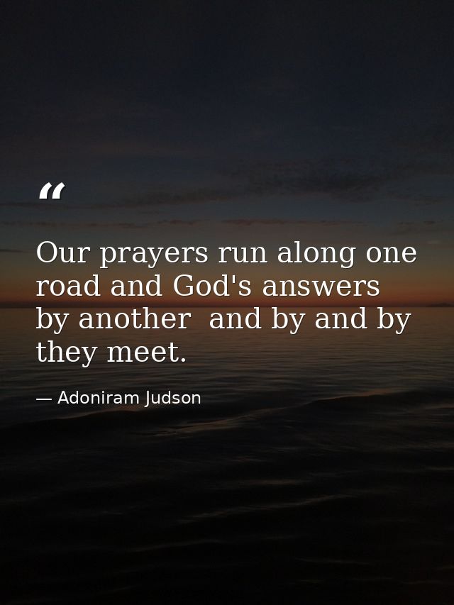 Our prayers run along one road and God's answers by another  and by and by they meet. — Adoniram Judson