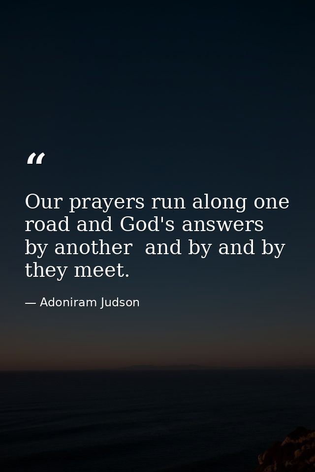 Our prayers run along one road and God's answers by another  and by and by they meet. — Adoniram Judson