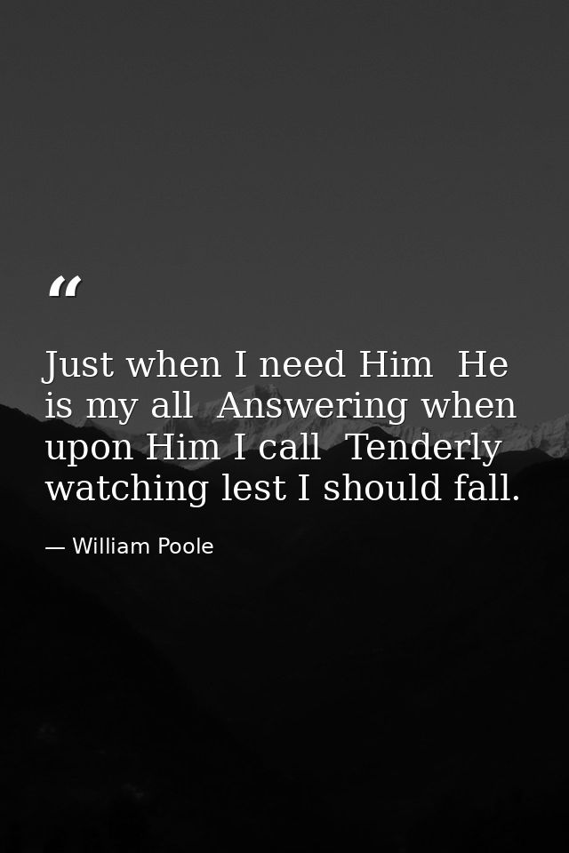 Just when I need Him  He is my all  Answering when upon Him I call  Tenderly watching lest I should fall. — William Poole