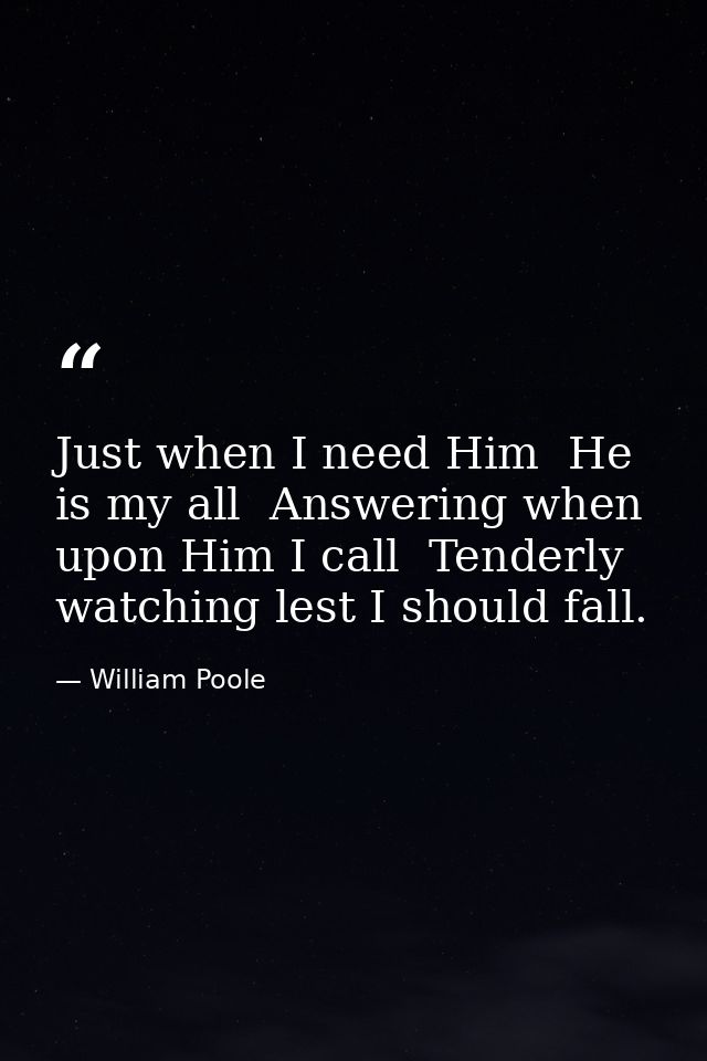 Just when I need Him  He is my all  Answering when upon Him I call  Tenderly watching lest I should fall. — William Poole