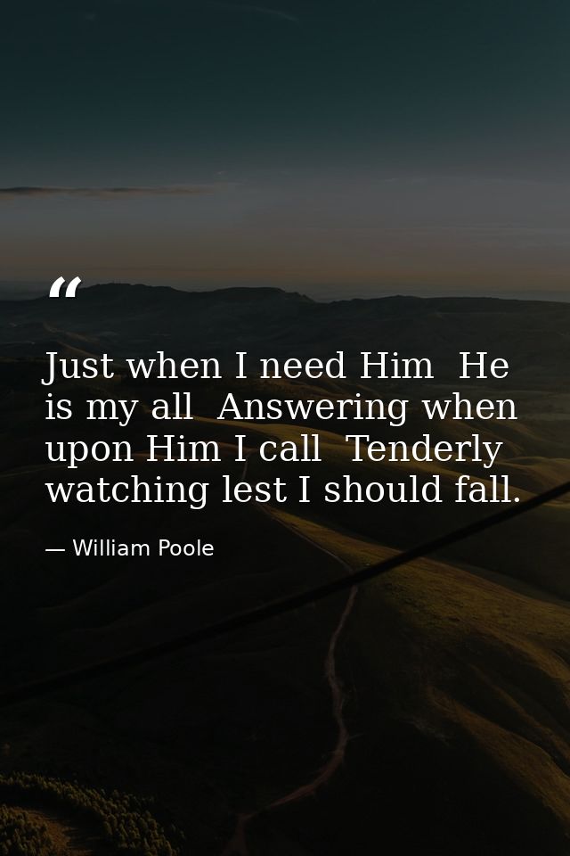 Just when I need Him  He is my all  Answering when upon Him I call  Tenderly watching lest I should fall. — William Poole