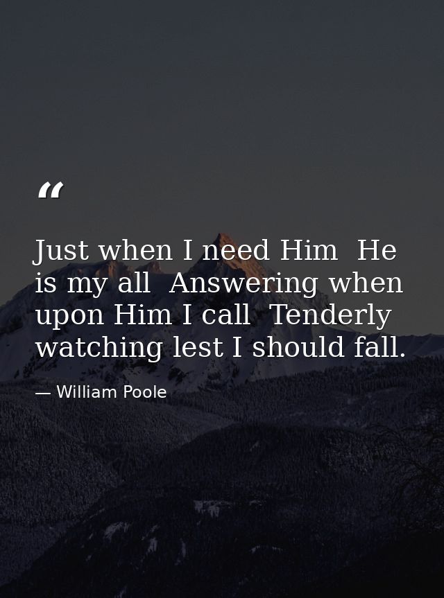 Just when I need Him  He is my all  Answering when upon Him I call  Tenderly watching lest I should fall. — William Poole