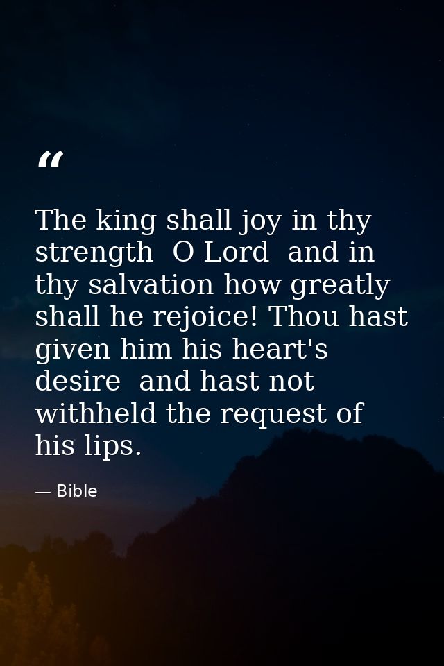 The king shall joy in thy strength  O Lord  and in thy salvation how greatly shall he rejoice! Thou hast given him his h — Bible