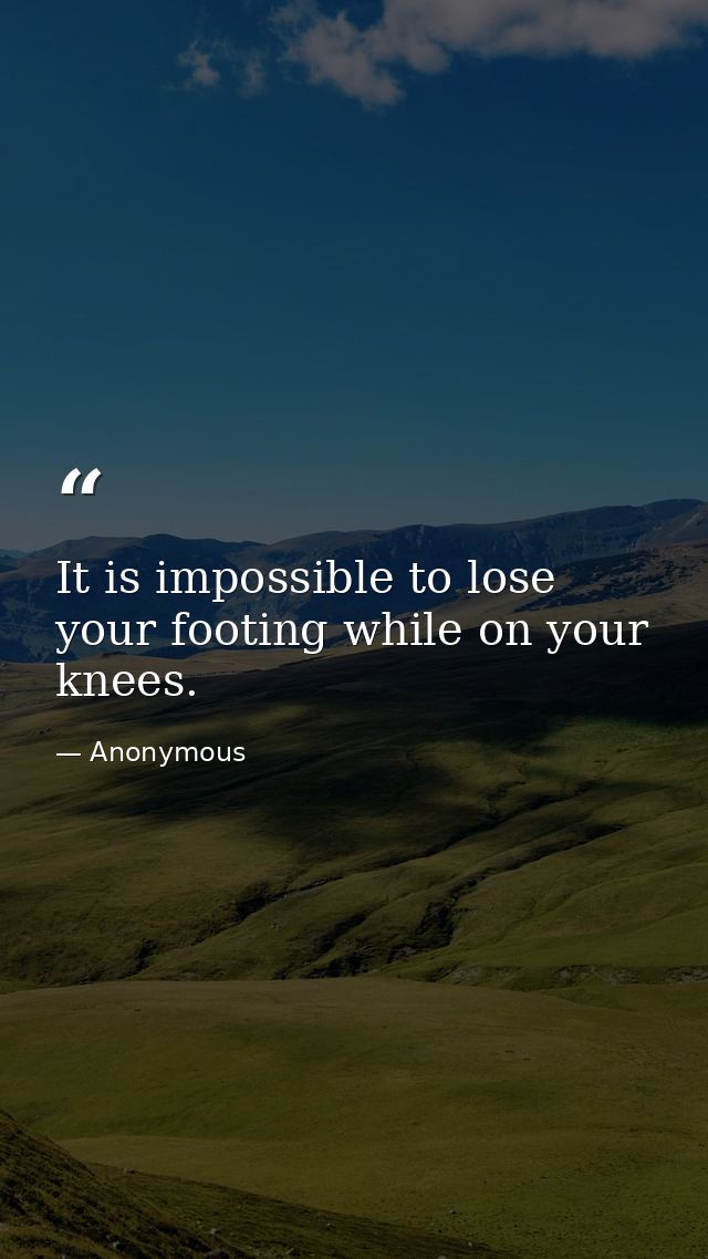 It is impossible to lose your footing while on your knees. — Anonymous