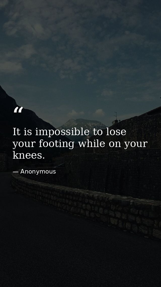 It is impossible to lose your footing while on your knees. — Anonymous