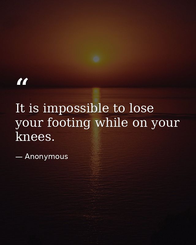 It is impossible to lose your footing while on your knees. — Anonymous
