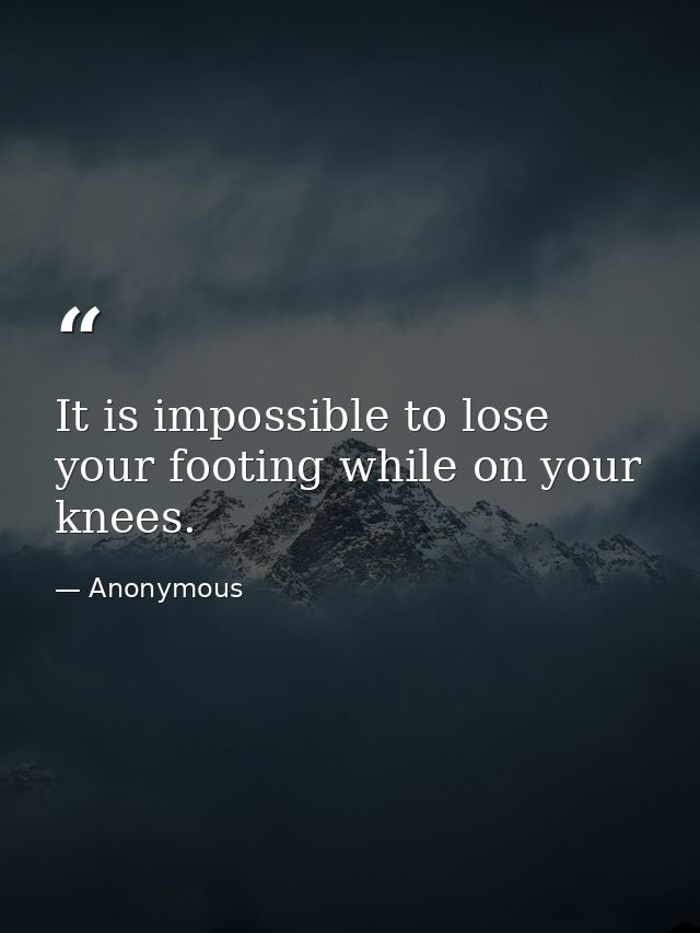 It is impossible to lose your footing while on your knees. — Anonymous