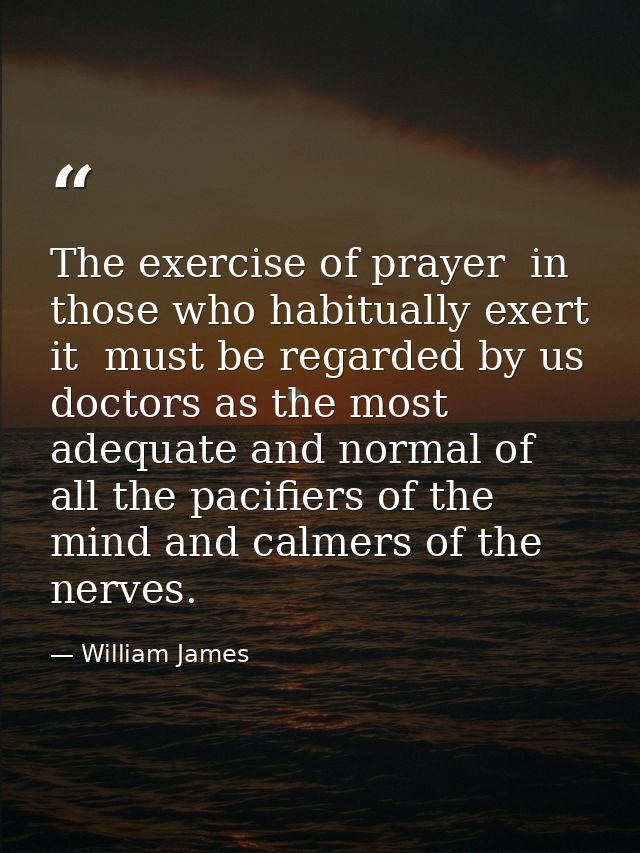 The exercise of prayer  in those who habitually exert it  must be regarded by us doctors as the most adequate and normal — William James