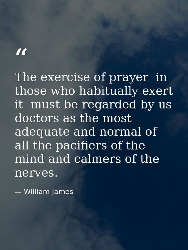 The exercise of prayer  in those who habitually exert it  must be regarded by us doctors as the most adequate and normal — William James