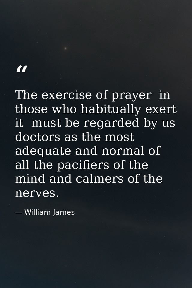 The exercise of prayer  in those who habitually exert it  must be regarded by us doctors as the most adequate and normal — William James